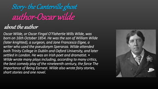 Story-the Cantervilleghost
author-Oscar wilde
about the author
Oscar Wilde, or Oscar Fingal O’Flahertie Wills Wilde, was
born on 16th October 1854. He was the son of William Wilde
(later knighted), a surgeon, and Jane Francesca Elgee, a
writer who used the pseudonym Speranza. Wilde attended
both Trinity College in Dublin and Oxford University, and later
settled in London. He was an Irish poet and dramatist. •
Wilde wrote many plays including, according to many critics,
the best comedy play of the nineteenth century, the farce The
Importance of Being Earnest. Wilde also wrote fairy stories,
short stories and one novel.
 