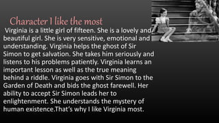Character I like the most
Virginia is a little girl of fifteen. She is a lovely and
beautiful girl. She is very sensitive, emotional and
understanding. Virginia helps the ghost of Sir
Simon to get salvation. She takes him seriously and
listens to his problems patiently. Virginia learns an
important lesson as well as the true meaning
behind a riddle. Virginia goes with Sir Simon to the
Garden of Death and bids the ghost farewell. Her
ability to accept Sir Simon leads her to
enlightenment. She understands the mystery of
human existence.That’s why I like Virginia most.
 