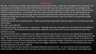 summary
Mr. Otis , an American minister, was looking to buy Canterville Chase, a castle that belonged to Sir Canterville. The
castle was not inhabited by the Canterville family for decades now, the reason being that it was believed to be
haunted. Sir Canterville declared this upfront to Mr Otis, who discarding the haunted castle rumors offered to buy
both the castle and ghost – at valuation. Mr. Otis moved into the castle with his wife, his son (Washington), his
daughter (Virginia) and his two younger twins and were greeted by the castle housekeeper, Mrs. Umney. They
noticed the blood stain in the hall and Mrs. Umney let them know that it was from when Sir Canterville brutally
murdered his wife.
The family was far from spooked by this – rather proceeding to grab their cleaning supplies to scrub that spot right
off the floor.
The stain came right off.
The following days, the blood stain re-appeared – although what was noticeable was that blood stain had different
hues each time. The family finally accepted there might be some truth to the rumors, but still went about their
business as usual.
The ghost finally made an appearance one night and Mr Otis was the one to see him, but instead of being scared –
he requested that he put some oil into the chains so that he didn’t make so much noise while walking around in the
night. The ghost was surprised, as this was not the normal reaction he was accustomed to. Never in a brilliant and
uninterrupted career of three hundred years, had he been so grossly insulted. Taking this as an insult to his natural
scaring power, he took it upon himself to make even bigger spectacles – what went on in the following days was
actually opposite to what he imagined.
The kids attacked him pea shooters, and played elaborate pranks on him – on one occasion even scaring with a
replica skeleton. Insulted and tired, the ghost eventually retired to his own room – feeling even more depressed.
 