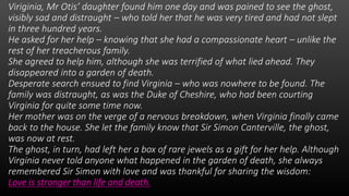 Viriginia, Mr Otis’ daughter found him one day and was pained to see the ghost,
visibly sad and distraught – who told her that he was very tired and had not slept
in three hundred years.
He asked for her help – knowing that she had a compassionate heart – unlike the
rest of her treacherous family.
She agreed to help him, although she was terrified of what lied ahead. They
disappeared into a garden of death.
Desperate search ensued to find Virginia – who was nowhere to be found. The
family was distraught, as was the Duke of Cheshire, who had been courting
Virginia for quite some time now.
Her mother was on the verge of a nervous breakdown, when Virginia finally came
back to the house. She let the family know that Sir Simon Canterville, the ghost,
was now at rest.
The ghost, in turn, had left her a box of rare jewels as a gift for her help. Although
Virginia never told anyone what happened in the garden of death, she always
remembered Sir Simon with love and was thankful for sharing the wisdom:
Love is stronger than life and death.
 
