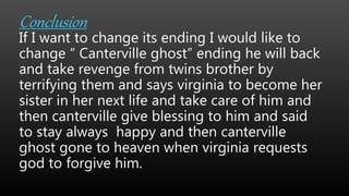 Conclusion
If I want to change its ending I would like to
change “ Canterville ghost” ending he will back
and take revenge from twins brother by
terrifying them and says virginia to become her
sister in her next life and take care of him and
then canterville give blessing to him and said
to stay always happy and then canterville
ghost gone to heaven when virginia requests
god to forgive him.
 