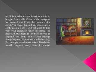 Mr. B. Otis, who was an American minister,
bought Canterville Chase while everyone
had warned that it was the presence of a
ghost. The owner himself had made such a
confirmation since it did not want to fool
with your purchase. Once purchased the
house Mr. Otis went to live there moved to
England, and from the first time strange
things began to happen within the housing.
For example could never take a bloodstain
would reappear every time I cleaned.
 