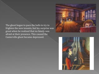 The ghost began to pace the halls to try to
frighten the new tenants, but his surprise was
great when he realized that no family was
afraid at their presence. This caused the
Canterville ghost became depressed.
 