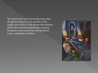 The depression was increasing every time
the ghost trying to scare anyone in the
family. Also when I tried always the children
of Mr. Otis invented something to end up
being hurt and scared him and he had to
leave, completely terrified.
 