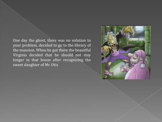 One day the ghost, there was no solution to
your problem, decided to go to the library of
the mansion. When he got there the beautiful
Virginia decided that he should not stay
longer in that house after recognizing the
sweet daughter of Mr. Otis
 
