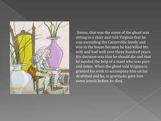 Simon, that was the name of the ghost was
sitting in a chair and told Virginia that he
was ascending the Canterville family and
was in the house because he had killed his
wife and had well over three hundred years.
His decision was that he should die and that
he needed the help of a maid who was pure
and noble. When the ghost told Virginia is
granted his wish to accompany him on his
deathbed and he, in gratitude, gave him
some jewels before he died.
 