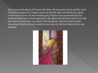 Once passed the ghost of Canterville Chase flowers grew back and the stain
of blood disappeared. Virginia married shortly after and finally the ghost
could rest in peace. On her wedding day Virginia was questioned by her
husband about what had happened to the ghost but the Cecil told not to ask
him about it and never was there with the ghost, where he learned the
meaning of death and only could be overcome by the love they felt for one
another.
 