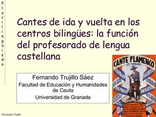 Cantes de ida y vuelta en los centros bilingües: la función del profesorado de lengua castellana Fernando Trujillo Sáez Facultad de Educación y Humanidades de Ceuta Universidad de Granada 