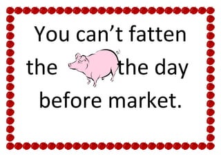 You can’t fatten
the      the day
 before market.
 