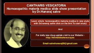 CANTHARIS VESICATORIA
Homoeopathic materia medica slide show presentation
by Dr.Hansraj salve
Learn whole homoeopathic materia medica in new style
with Dr.hansraj salve click on the link To start study
And
For daily new drug update visit to our Website -
http://hmmslideshow.esy.es
Email-salvehansraj09@gmail.com
 