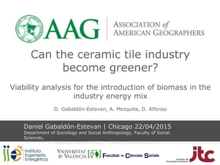 Can the ceramic tile industry
become greener?
Viability analysis for the introduction of biomass in the
industry energy mix
D. Gabaldón-Estevan, A. Mezquita, D. Alfonso
Daniel Gabaldón-Estevan | Chicago 22/04/2015
Department of Sociology and Social Anthropology, Faculty of Social
Sciences,
University of Valencia- Valencia (ES) - daniel.gabaldon@uv.es
 