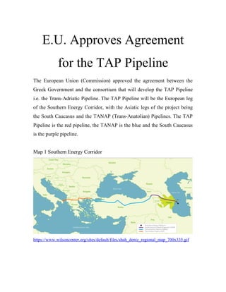 E.U. Approves Agreement
for the TAP Pipeline
The European Union (Commission) approved the agreement between the
Greek Government and the consortium that will develop the TAP Pipeline
i.e. the Trans-Adriatic Pipeline. The TAP Pipeline will be the European leg
of the Southern Energy Corridor, with the Asiatic legs of the project being
the South Caucasus and the TANAP (Trans-Anatolian) Pipelines. The TAP
Pipeline is the red pipeline, the TANAP is the blue and the South Caucasus
is the purple pipeline.
Map 1 Southern Energy Corridor
https://www.wilsoncenter.org/sites/default/files/shah_deniz_regional_map_700x335.gif
 