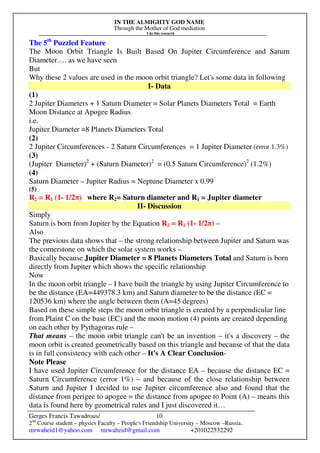 IN THE ALMIGHTY GOD NAME
Through the Mother of God mediation
I do this research
Gerges Francis Tawadrous/
2nd
Course student – physics Faculty – People's Friendship University – Moscow –Russia..
mrwaheid1@yahoo.com mrwaheid@gmail.com +201022532292
10
The 5th
Puzzled Feature
The Moon Orbit Triangle Is Built Based On Jupiter Circumference and Saturn
Diameter…. as we have seen
But
Why these 2 values are used in the moon orbit triangle? Let's some data in following
I- Data
(1)
2 Jupiter Diameters + 1 Saturn Diameter = Solar Planets Diameters Total = Earth
Moon Distance at Apogee Radius
i.e.
Jupiter Diameter =8 Planets Diameters Total
(2)
2 Jupiter Circumferences - 2 Saturn Circumferences = 1 Jupiter Diameter (error 1.3%)
(3)
(Jupiter Diameter)2
+ (Saturn Diameter)2
= (0.5 Saturn Circumference)2
(1.2%)
(4)
Saturn Diameter – Jupiter Radius = Neptune Diameter x 0.99
(5)
R2 = R1 (1- 1/2π) where R2= Saturn diameter and R1 = Jupiter diameter
II- Discussion
Simply
Saturn is born from Jupiter by the Equation R2 = R1 (1- 1/2π) –
Also
The previous data shows that – the strong relationship between Jupiter and Saturn was
the cornerstone on which the solar system works –
Basically because Jupiter Diameter = 8 Planets Diameters Total and Saturn is born
directly from Jupiter which shows the specific relationship
Now
In the moon orbit triangle – I have built the triangle by using Jupiter Circumference to
be the distance (EA=449378.3 km) and Saturn diameter to be the distance (EC =
120536 km) where the angle between them (A=45 degrees)
Based on these simple steps the moon orbit triangle is created by a perpendicular line
from Plaint C on the base (EC) and the moon motion (4) points are created depending
on each other by Pythagoras rule –
That means – the moon orbit triangle can't be an invention – it's a discovery – the
moon orbit is created geometrically based on this triangle and because of that the data
is in full consistency with each other – It's A Clear Conclusion-
Note Please
I have used Jupiter Circumference for the distance EA – because the distance EC =
Saturn Circumference (error 1%) – and because of the close relationship between
Saturn and Jupiter I decided to use Jupiter circumference also and found that the
distance from perigee to apogee = the distance from apogee to Point (A) – means this
data is found here by geometrical rules and I just discovered it…
 