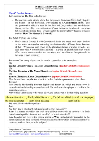 IN THE ALMIGHTY GOD NAME
Through the Mother of God mediation
I do this research
Gerges Francis Tawadrous/
2nd
Course student – physics Faculty – People's Friendship University – Moscow –Russia..
mrwaheid1@yahoo.com mrwaheid@gmail.com +201022532292
11
The 6th
Puzzled Feature
Let's summarize The Idea In Following:
- The previous data tries to show that the planets diameters (Specifically Jupiter
and Saturn – in our discussion) were created by A Geometrical Effect – and
this geometrical effect is seen in the data and (may) effect also on different
distances – this effect is a continuum – it's not limited on the diameters creation
but extending on more data – we can't catch the picture clearly because we can't
answer "How The Matter Is Created?"
But What We Can Say Is That
- The Matter Is Created Based Geometrical Rules and these rules aren't limited
on the matter creation but extending to effect on other different data– because
of that – We can see such effect on the planets distances or cycles periods – we
deal hear with A Geometrical Structure – a group of geometrical rules which
effect on the matter creation and motion as well as effect on the space role in
the solar system geometry
Because of that many players can be seen in connection – for example –
(1)
Jupiter Circumference x The Moon Circumference =Jupiter Orbital Circumference
(2)
The Sun Diameter x The Moon Diameter = Jupiter Orbital Circumference
(3)
Saturn Diameter x Earth Circumference = Jupiter Orbital Circumference
This data we have seen before – but it tells that Earth is a geometrical player here
Because
The specific relationship between Jupiter and Saturn on which the moon orbit is
created – this relationship shows that earth Circumference is a player is it – this is the
ancient question…
Why we see the sun disc = the moon disc? And the answer is the following equation
We have discussed this equation –
Just
We don't know why Earth radius is found In This Equation??
Earth is a screen on which the total solar eclipse umbra will be thrown – so Earth
doesn't need specific diameter and shouldn't be in this equation!!
Any diameter will receive the eclipse umbra so Why Earth diameter is created by the
same equation to have the same proportionality based on which the moon diameter is
create to produce the total solar eclipse?!
radiusEarth
(apogee)ncecircumfereorbitalMoonThe
distancemoonEarth
distanceorbtialEarth
diametermoonthe
diametersunthe
==
 