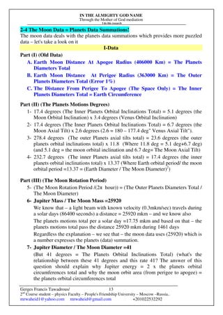 IN THE ALMIGHTY GOD NAME
Through the Mother of God mediation
I do this research
Gerges Francis Tawadrous/
2nd
Course student – physics Faculty – People's Friendship University – Moscow –Russia..
mrwaheid1@yahoo.com mrwaheid@gmail.com +201022532292
13
2-4 The Moon Data = Planets Data Summations!
The moon data deals with the planets data summations which provides more puzzled
data – let's take a look on it
I-Data
Part (I) (Old Data)
A. Earth Moon Distance At Apogee Radius (406000 Km) = The Planets
Diameters Total
B. Earth Moon Distance At Perigee Radius (363000 Km) = The Outer
Planets Diameters Total (Error 1%)
C. The Distance From Perigee To Apogee (The Space Only) = The Inner
Planets Diameters Total = Earth Circumference
Part (II) (The Planets Motions Degrees)
1- 17.4 degrees (The Inner Planets Orbital Inclinations Total) = 5.1 degrees (the
Moon Orbital Inclination) x 3.4 degrees (Venus Orbital Inclination)
2- 17.4 degrees (The Inner Planets Orbital Inclinations Total) = 6.7 degrees (the
Moon Axial Tilt) x 2.6 degrees (2.6 = 180 – 177.4 deg" Venus Axial Tilt").
3- 278.4 degrees (The outer Planets axial tilts total) = 23.6 degrees (the outer
planets orbital inclinations total) x 11.8 (Where 11.8 deg = 5.1 deg+6.7 deg)
(and 5.1 deg = the moon orbital inclination and 6.7 deg= The Moon Axial Tilt)
4- 232.7 degrees (The inner Planets axial tilts total) = 17.4 degrees (the inner
planets orbital inclinations total) x 13.37 (Where Earth orbital period/ the moon
orbital period =13.37 = (Earth Diameter / The Moon Diameter)2
)
Part (III) (The Moon Rotation Period)
5- (The Moon Rotation Period /(2π hour)) = (The Outer Planets Diameters Total /
The Moon Diameter)
6- Jupiter Mass / The Moon Mass =25920
We know that – a light beam with known velocity (0.3mkm/sec) travels during
a solar days (86400 seconds) a distance = 25920 mkm – and we know also
The planets motions total per a solar day =17.75 mkm and based on that – the
planets motions total pass the distance 25920 mkm during 1461 days
Regardless the explanation – we see that – the moon data uses (25920) which is
a number expresses the planets (data) summation.
7- Jupiter Diameter / The Moon Diameter =41
(But 41 degrees = The Planets Orbital Inclinations Total) (what's the
relationship between these 41 degrees and this rate 41? The answer of this
question should explain why Jupiter energy = 2 x the planets orbital
circumferences total and why the moon orbit area (from perigee to apogee) =
the planets orbital circumferences total
 