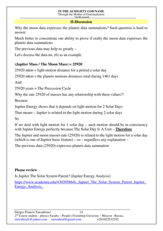 IN THE ALMIGHTY GOD NAME
Through the Mother of God mediation
I do this research
Gerges Francis Tawadrous/
2nd
Course student – physics Faculty – People's Friendship University – Moscow –Russia..
mrwaheid1@yahoo.com mrwaheid@gmail.com +201022532292
14
II-Discussion
Why the moon data expresses the planets data summations? Such question is hard to
answer
Much better to concentrate our ability to prove if really the moon data expresses the
planets data summations
The previous data may help us greatly –
Let's discuss the data no. (6) as an example
(Jupiter Mass / The Moon Mass) = 25920
25920 mkm = light motion distance for a period a solar day
25920 mkm = the planets motions distances total during 1461 days
And
25920 years = The Precession Cycle
Why the rate 25920 of masses has any relationship with these values?!
Because
Jupiter Energy shows that it depends on light motion for 2 Solar Days
That means – Jupiter is related to the light motion during 2 solar days
So
If we deal with light motion for 1 solar day – such motion should be in consistency
with Jupiter Energy perfectly because The Solar Day Is A Unit – Therefore
The Jupiter and moon masses rate (25920) is related to the light motion for a solar day
(which is one of Jupiter basic feature) – so – regardless any explanation –
The previous data (25920) expresses planets data summation
Please review
Is Jupiter The Solar System Parent? (Jupiter Energy Analysis)
https://www.academia.edu/43030586/Is_Jupiter_The_Solar_System_Parent_Jupiter_
Energy_Analysis_
 
