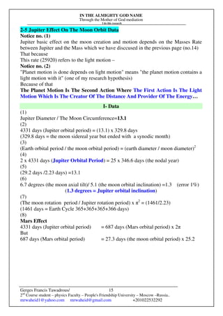 IN THE ALMIGHTY GOD NAME
Through the Mother of God mediation
I do this research
Gerges Francis Tawadrous/
2nd
Course student – physics Faculty – People's Friendship University – Moscow –Russia..
mrwaheid1@yahoo.com mrwaheid@gmail.com +201022532292
15
2-5 Jupiter Effect On The Moon Orbit Data
Notice no. (1)
Jupiter basic effect on the moon creation and motion depends on the Masses Rate
between Jupiter and the Mass which we have disccused in the previous page (no.14)
That because
This rate (25920) refers to the light motion –
Notice no. (2)
"Planet motion is done depends on light motion" means "the planet motion contains a
light motion with it" (one of my research hypothesis)
Because of that
The Planet Motion Is The Second Action Where The First Action Is The Light
Motion Which Is The Creator Of The Distance And Provider Of The Energy…
I- Data
(1)
Jupiter Diameter / The Moon Circumference=13.1
(2)
4331 days (Jupiter orbital period) = (13.1) x 329.8 days
(329.8 days = the moon sidereal year but ended with a synodic month)
(3)
(Earth orbital period / the moon orbital period) = (earth diameter / moon diameter)2
(4)
2 x 4331 days (Jupiter Orbital Period) = 25 x 346.6 days (the nodal year)
(5)
(29.2 days /2.23 days) =13.1
(6)
6.7 degrees (the moon axial tilt)/ 5.1 (the moon orbital inclination) =1.3 (error 1%)
(1.3 degrees = Jupiter orbital inclination)
(7)
(The moon rotation period / Jupiter rotation period) x π2
= (1461/2.23)
(1461 days = Earth Cycle 365+365+365+366 days)
(8)
Mars Effect
4331 days (Jupiter orbital period) = 687 days (Mars orbital period) x 2π
But
687 days (Mars orbital period) = 27.3 days (the moon orbital period) x 25.2
 