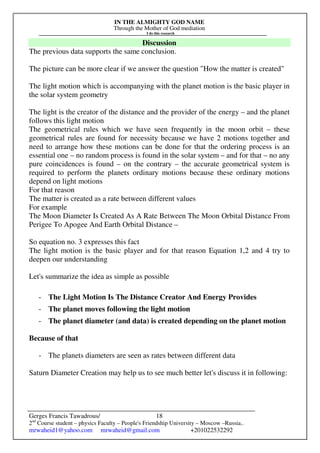 IN THE ALMIGHTY GOD NAME
Through the Mother of God mediation
I do this research
Gerges Francis Tawadrous/
2nd
Course student – physics Faculty – People's Friendship University – Moscow –Russia..
mrwaheid1@yahoo.com mrwaheid@gmail.com +201022532292
18
Discussion
The previous data supports the same conclusion.
The picture can be more clear if we answer the question "How the matter is created"
The light motion which is accompanying with the planet motion is the basic player in
the solar system geometry
The light is the creator of the distance and the provider of the energy – and the planet
follows this light motion
The geometrical rules which we have seen frequently in the moon orbit – these
geometrical rules are found for necessity because we have 2 motions together and
need to arrange how these motions can be done for that the ordering process is an
essential one – no random process is found in the solar system – and for that – no any
pure coincidences is found – on the contrary – the accurate geometrical system is
required to perform the planets ordinary motions because these ordinary motions
depend on light motions
For that reason
The matter is created as a rate between different values
For example
The Moon Diameter Is Created As A Rate Between The Moon Orbital Distance From
Perigee To Apogee And Earth Orbital Distance –
So equation no. 3 expresses this fact
The light motion is the basic player and for that reason Equation 1,2 and 4 try to
deepen our understanding
Let's summarize the idea as simple as possible
- The Light Motion Is The Distance Creator And Energy Provides
- The planet moves following the light motion
- The planet diameter (and data) is created depending on the planet motion
Because of that
- The planets diameters are seen as rates between different data
Saturn Diameter Creation may help us to see much better let's discuss it in following:
 
