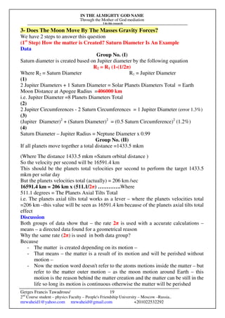 IN THE ALMIGHTY GOD NAME
Through the Mother of God mediation
I do this research
Gerges Francis Tawadrous/
2nd
Course student – physics Faculty – People's Friendship University – Moscow –Russia..
mrwaheid1@yahoo.com mrwaheid@gmail.com +201022532292
19
3- Does The Moon Move By The Masses Gravity Forces?
We have 2 steps to answer this question
(1st
Step) How the matter is Created? Saturn Diameter Is An Example
Data
Group No. (I)
Saturn diameter is created based on Jupiter diameter by the following equation
R2 = R1 (1-(1/2π)
Where R2 = Saturn Diameter R1 = Jupiter Diameter
(1)
2 Jupiter Diameters + 1 Saturn Diameter = Solar Planets Diameters Total = Earth
Moon Distance at Apogee Radius =406000 km
i.e. Jupiter Diameter =8 Planets Diameters Total
(2)
2 Jupiter Circumferences - 2 Saturn Circumferences = 1 Jupiter Diameter (error 1.3%)
(3)
(Jupiter Diameter)2
+ (Saturn Diameter)2
= (0.5 Saturn Circumference)2
(1.2%)
(4)
Saturn Diameter – Jupiter Radius = Neptune Diameter x 0.99
Group No. (II)
If all planets move together a total distance =1433.5 mkm
(Where The distance 1433.5 mkm =Saturn orbital distance )
So the velocity per second will be 16591.4 km
This should be the planets total velocities per second to perform the target 1433.5
mkm per solar day
But the planets velocities total (actually) = 206 km /sec
16591.4 km = 206 km x (511.1/2π) ………….Where
511.1 degrees = The Planets Axial Tilts Total
i.e. The planets axial tilts total works as a lever – where the planets velocities total
=206 km –this value will be seen as 16591.4 km because of the planets axial tilts total
effect
Discussion
Both groups of data show that – the rate 2π is used with a accurate calculations –
means – a directed data found for a geometrical reason
Why the same rate (2π) is used in both data group?
Because
- The matter is created depending on its motion –
- That means – the matter is a result of its motion and will be perished without
motion –
- Now the motion word doesn't refer to the atoms motions inside the matter – but
refer to the matter outer motion – as the moon motion around Earth – this
motion is the reason behind the matter creation and the matter can be still in the
life so long its motion is continuous otherwise the matter will be perished
 