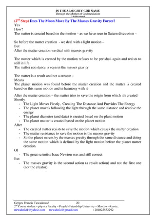 IN THE ALMIGHTY GOD NAME
Through the Mother of God mediation
I do this research
Gerges Francis Tawadrous/
2nd
Course student – physics Faculty – People's Friendship University – Moscow –Russia..
mrwaheid1@yahoo.com mrwaheid@gmail.com +201022532292
20
(2nd
Step) Does The Moon Move By The Masses Gravity Forces?
Yes
How?
The matter is created based on the motion – as we have seen in Saturn discussion –
So before the matter creation - we deal with a light motion –
But
After the matter creation we deal with masses gravity
The matter which is created by the motion refuses to be perished again and resists to
still in life
The matter resistance is seen in the masses gravity
The matter is a result and not a creator –
Means
The planet motion was found before the matter creation and the matter is created
based on this same motion and in harmony with it
After the matter creation – the matter tries to save the origin from which it's created
Shortly
- The Light Moves Firstly, Creating The Distance And Provides The Energy
- The planet moves following the light through the same distance and receive the
energy
- The planet diameter (and data) is created based on the plant motion
- The planet matter is created based on the planet motion
After
- The created matter resists to save the motion which causes the matter creation
- The matter resistance to save the motion is the masses gravity
- So the planet moves by the masses gravity through the same distance and doing
the same motion which is defined by the light motion before the planet matter
creation
Of
- The great scientist Isaac Newton was and still correct
But
- The masses gravity is the second action (a result action) and not the first one
(not the creator).
 