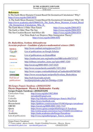 IN THE ALMIGHTY GOD NAME
Through the Mother of God mediation
I do this research
Gerges Francis Tawadrous/
2nd
Course student – physics Faculty – People's Friendship University – Moscow –Russia..
mrwaheid1@yahoo.com mrwaheid@gmail.com +201022532292
21
References
Is The Earth Moon Diameter Created Based On Geometrical Calculations? Why?
https://vixra.org/abs/2005.0079
Is The Earth Moon Diameter Created Based On Geometrical Calculations? Why? (II)
https://www.academia.edu/42966021/Is_The_Earth_Moon_Diameter_Created_Based
_On_Geometrical_Calculations_Why_II_
The Earth Moon is Older Than Saturn https://vixra.org/abs/2004.0573
The Earth is Older Than The Sun https://vixra.org/abs/2004.0553
The Sun Creation Reason And Effect (II) https://vixra.org/abs/2004.0534
Can Titius Bode Law Disprove Mars Immigration Theory?
https://vixra.org/abs/2004.0292
Dr. Budochkina, Svetlana Aleksandrovna
Associate professor - Candidate of physico-mathematical sciences (2005)
http://www.mathnet.ru/eng/person22119
List of publications on Google Scholar
List of publications on ZentralBlatt
https://mathscinet.ams.org/mathscinet/MRAuthorID/757317
http://elibrary.ru/author_items.asp?spin=6087-3245
http://orcid.org/0000-0003-3447-0425
http://www.researcherid.com/rid/G-7453-2014
http://www.scopus.com/authid/detail.url?authorId=6507007003
https://www.researchgate.net/profile/Svetlana_Budochkina
Full list of
publications:
http://web-local.rudn.ru/web-
local/prep/rj/index.php?id=2944&p=15209
Mr.Gerges Francis Tawdrous +201022532292
Physics Department- Physics & Mathematics Faculty
Gerges Francis Tawdrous +201022532292
Curriculum Vitae http://vixra.org/abs/1902.0044
E-mail mrwaheid@gmail.com
Linkedln https://eg.linkedin.com/in/gerges-francis-86a351a1
Facebook https://www.facebook.com
Researcherid https://publons.com/researcher/3510834/gerges-tawadrous/
ORCID https://orcid.org/0000-0002-1041-7147
Quora https://www.quora.com/profile/Gerges-F-Tawdrous
Google https://scholar.google.com/citations?user=2Y4ZdTUAAAAJ&hl=en
Academia https://rudn.academia.edu/GergesTawadrous
List of publications http://vixra.org/author/gerges_francis_tawdrous
 
