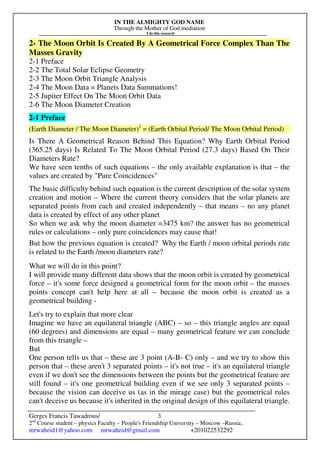 IN THE ALMIGHTY GOD NAME
Through the Mother of God mediation
I do this research
Gerges Francis Tawadrous/
2nd
Course student – physics Faculty – People's Friendship University – Moscow –Russia..
mrwaheid1@yahoo.com mrwaheid@gmail.com +201022532292
3
2- The Moon Orbit Is Created By A Geometrical Force Complex Than The
Masses Gravity
2-1 Preface
2-2 The Total Solar Eclipse Geometry
2-3 The Moon Orbit Triangle Analysis
2-4 The Moon Data = Planets Data Summations!
2-5 Jupiter Effect On The Moon Orbit Data
2-6 The Moon Diameter Creation
2-1 Preface
(Earth Diameter / The Moon Diameter)2
= (Earth Orbital Period/ The Moon Orbital Period)
Is There A Geometrical Reason Behind This Equation? Why Earth Orbital Period
(365.25 days) Is Related To The Moon Orbital Period (27.3 days) Based On Their
Diameters Rate?
We have seen tenths of such equations – the only available explanation is that – the
values are created by "Pure Coincidences"
The basic difficulty behind such equation is the current description of the solar system
creation and motion – Where the current theory considers that the solar planets are
separated points from each and created independently – that means – no any planet
data is created by effect of any other planet
So when we ask why the moon diameter =3475 km? the answer has no geometrical
rules or calculations – only pure coincidences may cause that!
But how the previous equation is created? Why the Earth / moon orbital periods rate
is related to the Earth /moon diameters rate?
What we will do in this point?
I will provide many different data shows that the moon orbit is created by geometrical
force – it's some force designed a geometrical form for the moon orbit – the masses
points concept can't help here at all – because the moon orbit is created as a
geometrical building -
Let's try to explain that more clear
Imagine we have an equilateral triangle (ABC) – so – this triangle angles are equal
(60 degrees) and dimensions are equal – many geometrical feature we can conclude
from this triangle –
But
One person tells us that – these are 3 point (A-B- C) only – and we try to show this
person that – these aren't 3 separated points – it's not true – it's an equilateral triangle
even if we don't see the dimensions between the points but the geometrical feature are
still found – it's one geometrical building even if we see only 3 separated points –
because the vision can deceive us (as in the mirage case) but the geometrical rules
can't deceive us because it's inherited in the original design of this equilateral triangle.
 