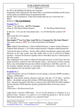 IN THE ALMIGHTY GOD NAME
Through the Mother of God mediation
I do this research
Gerges Francis Tawadrous/
2nd
Course student – physics Faculty – People's Friendship University – Moscow –Russia..
mrwaheid1@yahoo.com mrwaheid@gmail.com +201022532292
4
So, this is the fighting I do during very long time
Frequently I have claimed that- the moon orbit is a geometrical building and the moon
motion points are defined based on geometrical rules –
But the "Pure Coincidences" Claim still stronger than my try to show this fact –
Why?
Because of The Unit Definition
Example No. 1
kepler 3rd
law tells that (d3
/ P2
)= Constant
where d= The Planet Orbital Distance P= The Planet Orbital Period
In this law – if we use the solar planets data – we will find that the constant =25
But
Mars Axial Tilt =25.2 degrees
So – let's ask
Does kepler 3rd
Law Use Mars Axial Tilt As A Constant For The Solar Planets?
The answer always is NOT "It's A Pure Coincidence Of Numbers"
But
Mars Orbital Circumference = Saturn Orbital Distance = Saturn Uranus Distance =
Neptune Pluto Distance = 0.5 Uranus orbital distance= (Neptune orbital distance/π)
I provide this data to tell that – because Mars orbital circumference equals many other
distances in the solar system may that enable mars to use its axial tilt in Kepler
equation – because the distances equality refers to that Mars may be a central point in
the solar system-
This explanation faces tenths of objections basically because we don't know how the
planet axial tilt is created or why with specific values – also because we don't consider
there's any relationship between mars orbital circumference with Mars axial tilt – so
the distances equality provides no advantage in this discussion – and based on the
fierce fighting I give up and don't argue more…
Example No. 2
Light with known velocity (0.3mkm/sec) travels during a solar day (86400 seconds) a
distance =25920 mkm –
But The solar planets motions distances total per solar day =17.75 mkm – and that
means – the planets can pass this distance 25920 mkm during a period =1461 days
Now – Because the period 1461 days is a known cycle (365+365+365+366) I suppose
that this distance 25920 mkm has specific geometrical effect in the solar system
Any way
25920 years = The Precession Cycle
Light travels a distance 25920 mkm - do we see this distance as a distance or as a
period of time – because x =ct and if c=1 so x=t then the question is , Do we see the
light motion distance as a distance or as a period of time?
 