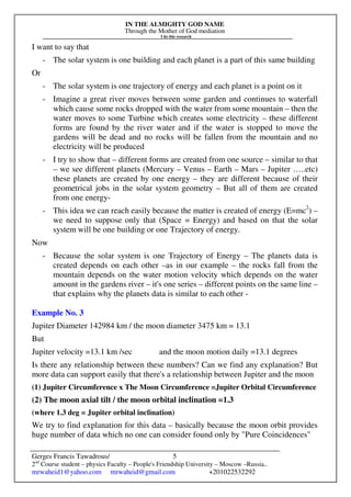 IN THE ALMIGHTY GOD NAME
Through the Mother of God mediation
I do this research
Gerges Francis Tawadrous/
2nd
Course student – physics Faculty – People's Friendship University – Moscow –Russia..
mrwaheid1@yahoo.com mrwaheid@gmail.com +201022532292
5
I want to say that
- The solar system is one building and each planet is a part of this same building
Or
- The solar system is one trajectory of energy and each planet is a point on it
- Imagine a great river moves between some garden and continues to waterfall
which cause some rocks dropped with the water from some mountain – then the
water moves to some Turbine which creates some electricity – these different
forms are found by the river water and if the water is stopped to move the
gardens will be dead and no rocks will be fallen from the mountain and no
electricity will be produced
- I try to show that – different forms are created from one source – similar to that
– we see different planets (Mercury – Venus – Earth – Mars – Jupiter …..etc)
these planets are created by one energy – they are different because of their
geometrical jobs in the solar system geometry – But all of them are created
from one energy-
- This idea we can reach easily because the matter is created of energy (E=mc2
) –
we need to suppose only that (Space = Energy) and based on that the solar
system will be one building or one Trajectory of energy.
Now
- Because the solar system is one Trajectory of Energy – The planets data is
created depends on each other –as in our example – the rocks fall from the
mountain depends on the water motion velocity which depends on the water
amount in the gardens river – it's one series – different points on the same line –
that explains why the planets data is similar to each other -
Example No. 3
Jupiter Diameter 142984 km / the moon diameter 3475 km = 13.1
But
Jupiter velocity =13.1 km /sec and the moon motion daily =13.1 degrees
Is there any relationship between these numbers? Can we find any explanation? But
more data can support easily that there's a relationship between Jupiter and the moon
(1) Jupiter Circumference x The Moon Circumference =Jupiter Orbital Circumference
(2) The moon axial tilt / the moon orbital inclination =1.3
(where 1.3 deg = Jupiter orbital inclination)
We try to find explanation for this data – basically because the moon orbit provides
huge number of data which no one can consider found only by "Pure Coincidences"
 