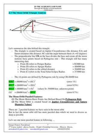 IN THE ALMIGHTY GOD NAME
Through the Mother of God mediation
I do this research
Gerges Francis Tawadrous/
2nd
Course student – physics Faculty – People's Friendship University – Moscow –Russia..
mrwaheid1@yahoo.com mrwaheid@gmail.com +201022532292
7
2-3 The Moon Orbit Triangle Analysis
Let's summarize the idea behind this triangle:
- The triangle is created based on Jupiter Circumference (the distance EA) and
Saturn diameter (the distance AC) and the angle between them (A =45 degrees)
- The perpendicular line CB on the base divides the base and create all the moon
motions basic points based on Pythagoras rule – This triangle still has many
interesting data
o Point (B) refers to Perigee Radius =363000 km
o Point (D) refers to Apogee Radius = 406000 km
o Point (G) refers to the orbital distance = 384000 km
o Point (C) refers to the Total Solar Eclipse Radius = 373000 km
- The (4) points are defined by Pythagoras rule by using CB=86000 km
(EB)2
+ (86000 km)2
= (EC)2
(error 1%)
(EC)2
+ (86000 km)2
= (EG)2
(error 0.5%)
(EG)2
+ (86000 km)2
= (S)2
(where S= 394000 km- unknown point)
(S)2
+ (86000 km)2
= (ED)2
(error 0.7%)
The Moon Orbit Puzzled Features:
(1) The Moon Motion Basic Points Are Defined Based On Pythagoras Rule
(2) The Moon Orbit is created based on Jupiter Circumference and Saturn
Diameter Values!
These are 2 puzzled features we have seen in the moon orbit
But in fact the moon orbit still has more puzzled data which we need to discuss as
deep as possible
Let's see one more puzzled feature in following….
 