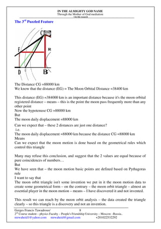 IN THE ALMIGHTY GOD NAME
Through the Mother of God mediation
I do this research
Gerges Francis Tawadrous/
2nd
Course student – physics Faculty – People's Friendship University – Moscow –Russia..
mrwaheid1@yahoo.com mrwaheid@gmail.com +201022532292
8
The 3rd
Puzzled Feature
The Distance CG =88000 km
We know that the distance (EG) = The Moon Orbital Distance =38400 km
This distance (EG) =384000 km is an important distance because it's the moon orbital
registered distance – means – this is the point the moon pass frequently more than any
other point
Now the hypotenuse CG =88000 km
But
The moon daily displacement =88000 km
Can we expect that – these 2 distances are just one distance?
i.e.
The moon daily displacement =88000 km because the distance CG =88000 km
Means
Can we expect that the moon motion is done based on the geometrical rules which
control this triangle
Many may refuse this conclusion, and suggest that the 2 values are equal because of
pure coincidences of numbers…
But
We have seen that – the moon motion basic points are defined based on Pythagoras
rule
I want to say that
The moon orbit triangle isn't some invention we put in it the moon motion data to
create some geometrical form – on the contrary – the moon orbit triangle – almost an
essential player in the moon motion – means – I have discovered it and not invented.
This result we can reach by the moon orbit analysis – the data created the triangle
clearly – so this triangle is a discovery and not an invention.
 