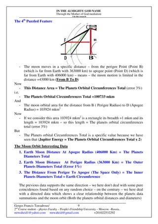 IN THE ALMIGHTY GOD NAME
Through the Mother of God mediation
I do this research
Gerges Francis Tawadrous/
2nd
Course student – physics Faculty – People's Friendship University – Moscow –Russia..
mrwaheid1@yahoo.com mrwaheid@gmail.com +201022532292
9
The 4th
Puzzled Feature
- The moon moves in a specific distance – from the perigee Point (Point B)
(which is far from Earth with 363000 km) to apogee point (Point D) (which is
far from Earth with 406000 km) – means – the moon motion is limited in the
distance =43000 km (From B To D)
Now
- This Distance Area = The Planets Orbital Circumferences Total (error 3%)
i.e.
- The Planets Orbital Circumferences Total =100733 mkm
And
- The moon orbital area for the distance from B ( Perigee Radius) to D (Apogee
Radius) = 103924 mkm2
Now
- If we consider this area 103924 mkm2
is a rectangle its breadth =1 mkm and its
length = 103924 mkm – so this length = The planets orbital circumferences
total (error 3%)
But
- The Planets orbital Circumferences Total is a specific value because we have
seen that (Jupiter Energy = The Planets Orbital Circumferences Total x 2)
The Moon Orbit Interesting Data
1. Earth Moon Distance At Apogee Radius (406000 Km) = The Planets
Diameters Total
2. Earth Moon Distance At Perigee Radius (363000 Km) = The Outer
Planets Diameters Total (Error 1%)
3. The Distance From Perigee To Apogee (The Space Only) = The Inner
Planets Diameters Total = Earth Circumference
The previous data supports the same direction – we here don't deal with some pure
coincidences found based on any random choice – on the contrary – we here deal
with a directed data which shows a clear relationship between the planets data
summations and the moon orbit (Both the planets orbital distances and diameters)
 