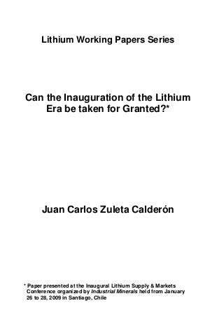 Lithium Working Papers Series
Can the Inauguration of the Lithium
Era be taken for Granted?*
Juan Carlos Zuleta Calderón
* Paper presented at the Inaugural Lithium Supply & Markets
Conference organized by Industrial Minerals held from January
26 to 28, 2009 in Santiago, Chile
 