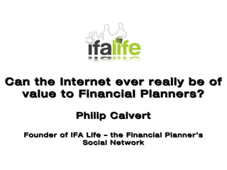 Key Issues Facing UK IFAs Can the Internet ever really be of value to Financial Planners? Philip Calvert Founder of IFA Life – the Financial Planner’s Social Network 