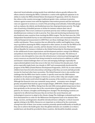 observed. Social attitudes arising mostly from individual cultures greatly influence the
efforts aimed at attaining the MDGs. Cambodia is a nation with significant optimism in its
ability to realize the MDGs (United Nation Development Programme, 2010:15). However
the culture in the country encourages traditional gender roles, continues to practice
violence against women even with the legislative intervention present and low nutritional
rates are apparent in women as a result of the prevailing social attitudes. Vulnerable groups
such as orphans, the elderly and disabled persons face disproportionate poverty. The high
rate of inactivity of disabled persons in Serbia for instance reduces their rate of
unemployment. This in turn continues to promote poverty since without employment the
disabled persons continue to sink in poverty. Poor data and monitoring mechanisms have
also hindered some countries from reaching the MDGs targets. The fact that since the 1996
Independent Household Survey no new information on income and consumption had been
collected hampered measurement in 2009.There are those challenges that are related to
conflict and disaster. Those countries that are affected by conflict and fragility have a long
way to go before attaining the MDGs compared to other nations. In order for the MDGs to be
achieved effectively, peace, security, and low disaster risk are necessary. The Central
African Republic for instance is behind on the Global Partnership for Development Goal due
to the withdrawal of some organizations and development partners owing to the Military
and political crisis that has been in the nation for the past two decades. The delivery of
services is also disrupted in crises since the infrastructure is destroyed and damaged and
scarce resources are diverted from being invested in social services.In addition to conflict
and disaster related challenges there are new and emerging challenges especially the
unprecedented global events that arose in the late 21st Century first decade years. Food
prices especially staple foods rose sharply in 2007 and consequentially decelerated the
progress of the MDGs (United Nations Development Programme, 2010:14). In some nations
children have been forced to discontinue schooling so that they can work and help provide
income for food and other basic necessities. The Global financial crisis is also another new
challenge that the MDGs have had to counter. A specific event was the 2008 autumn
breakdown of sub-prime mortgages in America as well as other risky and complex credit
products in the whole world which brought the economy of the world to a near collapse.
Although the financial crisis was contained, many nations’ economies were changed
greatly and pulled them back by a great margin (Singer, 2008:469). Climate change is also a
recent challenge for the MDGs. Dating from the mid-20th century global temperatures have
been gradually on the increase due to the concentration of greenhouse gases. Weather
patterns, for instance, droughts and flooding have changed. The developing countries are
expected to be affected most because they do not have the social, financial, and
technological resources to adapt to the climate change.The challenges evaluated need to be
first eliminated first in order for the Millennium Development Goals to be attained. New
drugs, vaccines, and diagnostics should be introduced hence calling for a critical research
agenda relating to the MDGs. Resources are important as evidenced by the constraints
arising from lack of them. Low income countries presently spend insufficiently on health yet
they aim to achieve the health goals. Since the global estimates are available as to what is
needed more aid should be provided to these countries. Aid should be doubled, annuals
 
