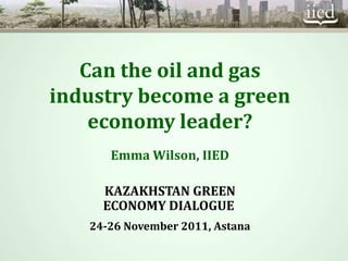 Can the oil and gas
industry become a green
    economy leader?
      Emma Wilson, IIED

     KAZAKHSTAN GREEN
     ECONOMY DIALOGUE
   24-26 November 2011, Astana
 