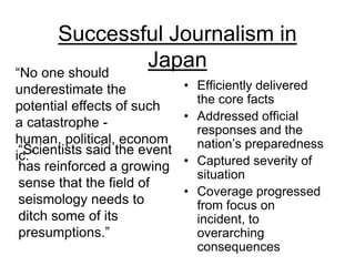 Successful Journalism in Japan“No one should underestimate the potential effects of such a catastrophe - human, political, economic.”Efficiently delivered the core factsAddressed official responses and the nation’s preparednessCaptured severity of situationCoverage progressed  from focus on incident, to overarching consequences“Scientists said the event has reinforced a growing sense that the field of seismology needs to ditch some of its presumptions.”