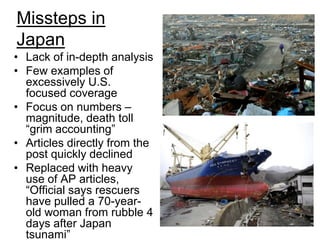 Missteps in JapanLack of in-depth analysis Few examples of excessively U.S. focused coverageFocus on numbers – magnitude, death toll “grim accounting” Articles directly from the post quickly declinedReplaced with heavy use of AP articles, “Official says rescuers have pulled a 70-year-old woman from rubble 4 days after Japan tsunami”