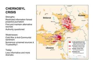 CHERNOBYL CRISISStrengths:Restricted information forced proactive journalismFind and maintain alternative sourcesAuthority questionedWeaknesses: Cold War à Anti-Communist sentimentNumerous unnamed sources à Trustworthy?Today:Less informative and more dramatic.