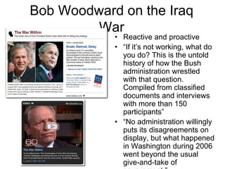 Bob Woodward on the Iraq WarReactive and proactive“If it’s not working, what do you do? This is the untold history of how the Bush administration wrestled with that question. Compiled from classified documents and interviews with more than 150 participants”“No administration willingly puts its disagreements on display, but what happened in Washington during 2006 went beyond the usual give-and-take of government.”