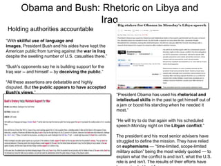 Obama and Bush: Rhetoric on Libya and IraqHolding authorities accountable“With skillful use of language and images, President Bush and his aides have kept the American public from turning against the war in Iraq despite the swelling number of U.S. casualties there.”“Bush's opponents say he is building support for the Iraq war -- and himself -- by deceiving the public.”“All these assertions are debatable and highly disputed. But the public appears to have accepted Bush's views.”“President Obama has used his rhetorical and intellectual skills in the past to get himself out of a jam or boost his standing when he needed it most.”“He will try to do that again with his scheduled speech Monday night on the Libyan conflict.”The president and his most senior advisers have struggled to define the mission. They have relied on euphemisms — “time-limited, scope-limited military action” being the most widely quoted — to explain what the conflict is and isn’t, what the U.S. role is and isn’t. The results of their efforts have been mixed at best.” 