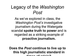 Legacy of the Washington PostAs we’ve explored in class, the Washington Post’s investigative journalism during the Watergate scandal spoke truth to power and is regarded as a striking example of proactive journalism.Does the Post continue to live up to this high journalistic standard in times of crisis? 