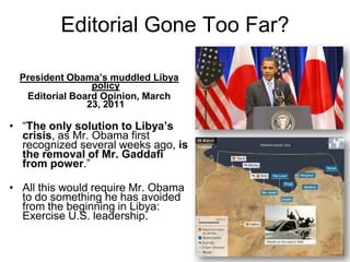 Editorial Gone Too Far?President Obama’s muddled Libya policyEditorial Board Opinion, March 23, 2011“The only solution to Libya’s crisis, as Mr. Obama first recognized several weeks ago, is the removal of Mr. Gaddafi from power.”All this would require Mr. Obama to do something he has avoided from the beginning in Libya: Exercise U.S. leadership.