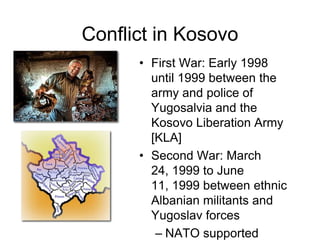 Conflict in KosovoFirst War: Early 1998 until 1999 between the army and police of Yugosalvia and the Kosovo Liberation Army [KLA]Second War: March 24, 1999 to June 11, 1999 between ethnic Albanian militants and Yugoslav forces NATO supported ethnic Albanian militants [KLA] 