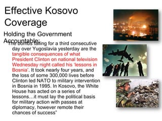 Effective Kosovo CoverageHolding the Government Accountable:“The bombs falling for a third consecutive day over Yugoslavia yesterday are the tangible consequences of what President Clinton on national television Wednesday night called his ‘lessons in Bosnia’. It took nearly four years, and the loss of some 300,000 lives before Clinton led NATO to military intervention in Bosnia in 1995. In Kosovo, the White House has acted on a series of lessons…it must lay the political basis for military action with passes at diplomacy, however remote their chances of success”