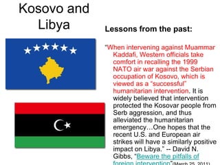 Kosovo and LibyaLessons from the past:“When intervening against Muammar Kaddafi, Western officials take comfort in recalling the 1999 NATO air war against the Serbian occupation of Kosovo, which is viewed as a “successful” humanitarian intervention. It is widely believed that intervention protected the Kosovar people from Serb aggression, and thus alleviated the humanitarian emergency…One hopes that the recent U.S. and European air strikes will have a similarly positive impact on Libya.” -- David N. Gibbs, “Beware the pitfalls of foreign intervention”(March 25, 2011)