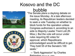 Kosovo and the DC bubble“The Senate plans a daylong debate on the issue Monday. At a late afternoon meeting, its Republican leaders decided to seek a vote Tuesday on whether to block funds for the operation unless Congress authorizes it, according to an aide to Majority Leader Trent Lott (R-Miss.). But the vote will occur under rules requiring 60 votes for approval, which Republicans acknowledged would be difficult to get. They hold 55 of the Senate's 100 seats.” 		-- “Serb Aggression” by Charles Babington (March 20, 1999)