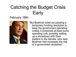 Catching the Budget Crisis EarlyFebruary 18th:“But Boehner ruled out passing a temporary funding resolution to keep the government operating unless it contained at least some spending cuts, possibly setting up a showdown with Dem leaders in the Senate, who said Boehner had increased the risk of a government shutdown”