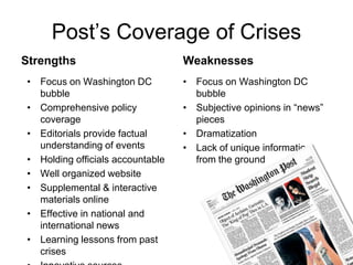 Post’s Coverage of CrisesStrengthsWeaknessesFocus on Washington DC bubbleComprehensive policy coverageEditorials provide factual understanding of eventsHolding officials accountableWell organized websiteSupplemental & interactive materials onlineEffective in national and international newsLearning lessons from past crisesInnovative sourcesFocus on Washington DC bubbleSubjective opinions in “news” piecesDramatizationLack of unique information from the ground