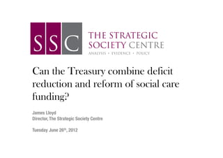 Can the Treasury combine deficit
reduction and reform of social care
funding?
!
!
James Lloyd!
Director, The Strategic Society Centre!
!
Tuesday June 26th, 2012!
                                  !
                                  !
 
