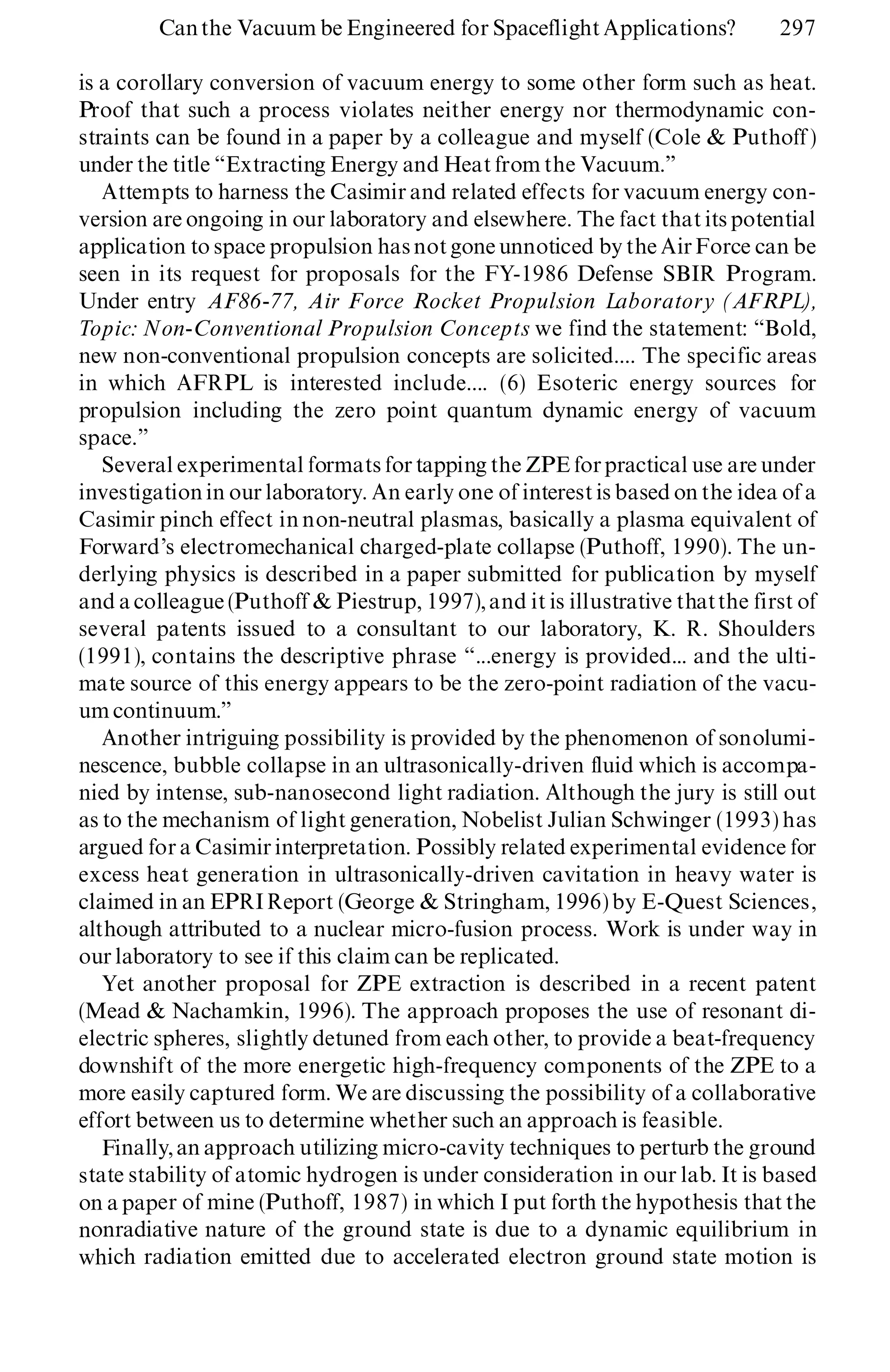 is a corollary conversion of vacuum energy to some other form such as heat.
Proof that such a process violates neither energy nor thermodynamic con-
straints can be found in a paper by a colleague and myself (Cole & Puthoff )
under the title ª Extracting Energy and Heat from the Vacuum.º
Attempts to harness the Casimir and related effects for vacuum energy con-
version are ongoing in our laboratory and elsewhere. The fact that its potential
application to space propulsion hasnotgone unnoticed by the AirForce can be
seen in its request for proposals for the FY-1986 Defense SBIR Program.
Under entry AF86-77, Air Force Rocket Propulsion Laboratory (AFRPL),
Topic: Non-Conventional Propulsion Concepts we find the statement: ª Bold,
new non-conventional propulsion concepts are solicited.... The specific areas
in which AFRPL is interested include.... (6) Esoteric energy sources for
propulsion including the zero point quantum dynamic energy of vacuum
space.º
Several experimental formats for tapping the ZPE forpractical use are under
investigation in our laboratory. An early one of interest is based on the idea of a
Casimir pinch effect in non-neutral plasmas, basically a plasma equivalent of
Forward’s electromechanical charged-plate collapse (Puthoff, 1990). The un-
derlying physics is described in a paper submitted for publication by myself
and a colleague (Puthoff & Piestrup, 1997),and it is illustrative thatthe first of
several patents issued to a consultant to our laboratory, K. R. Shoulders
(1991), contains the descriptive phrase ª ...energy is provided... and the ulti-
mate source of this energy appears to be the zero-point radiation of the vacu-
um continuum.º
Another intriguing possibility is provided by the phenomenon of sonolumi-
nescence, bubble collapse in an ultrasonically-driven fluid which is accompa-
nied by intense, sub-nanosecond light radiation. Although the jury is still out
as to the mechanism of light generation, Nobelist Julian Schwinger (1993) has
argued for a Casimir interpretation. Possibly related experimental evidence for
excess heat generation in ultrasonically-driven cavitation in heavy water is
claimed in an EPRIReport (George & Stringham, 1996) by E-Quest Sciences,
although attributed to a nuclear micro-fusion process. Work is under way in
our laboratory to see if this claim can be replicated.
Yet another proposal for ZPE extraction is described in a recent patent
(Mead & Nachamkin, 1996). The approach proposes the use of resonant di-
electric spheres, slightly detuned from each other, to provide a beat-frequency
downshift of the more energetic high-frequency components of the ZPE to a
more easily captured form. We are discussing the possibility of a collaborative
effort between us to determine whether such an approach is feasible.
Finally, an approach utilizing micro-cavity techniques to perturb the ground
state stability of atomic hydrogen is under consideration in our lab. It is based
on a paper of mine (Puthoff, 1987) in which I put forth the hypothesis that the
nonradiative nature of the ground state is due to a dynamic equilibrium in
which radiation emitted due to accelerated electron ground state motion is
Canthe Vacuum be Engineered for Spaceflight Applications? 297
 